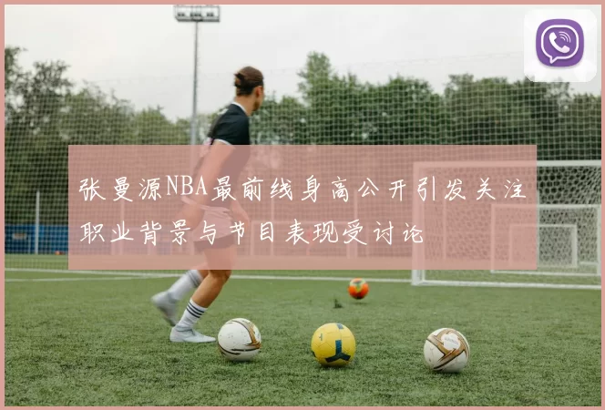 张曼源NBA最前线身高公开引发关注职业背景与节目表现受讨论