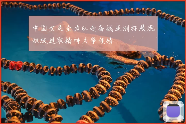 中国女足全力以赴备战亚洲杯展现积极进取精神力争佳绩