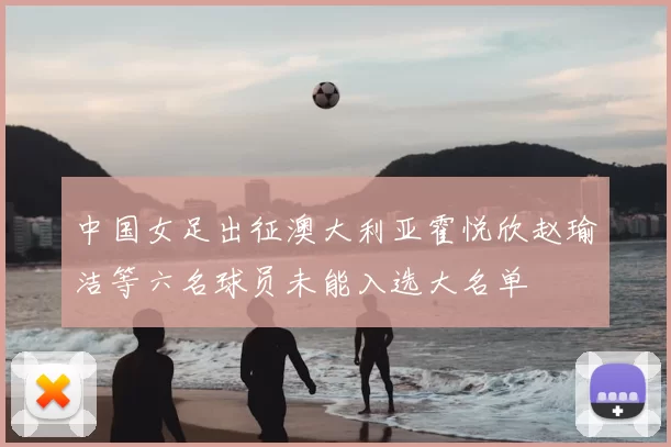 中国女足出征澳大利亚霍悦欣赵瑜洁等六名球员未能入选大名单