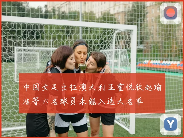 中国女足出征澳大利亚霍悦欣赵瑜洁等六名球员未能入选大名单