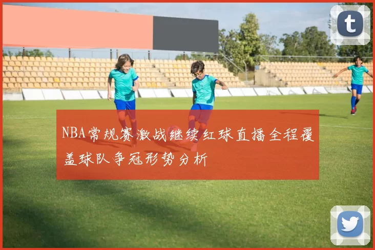 NBA常规赛激战继续红球直播全程覆盖球队争冠形势分析