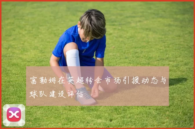 富勒姆在英超转会市场引援动态与球队建设评估