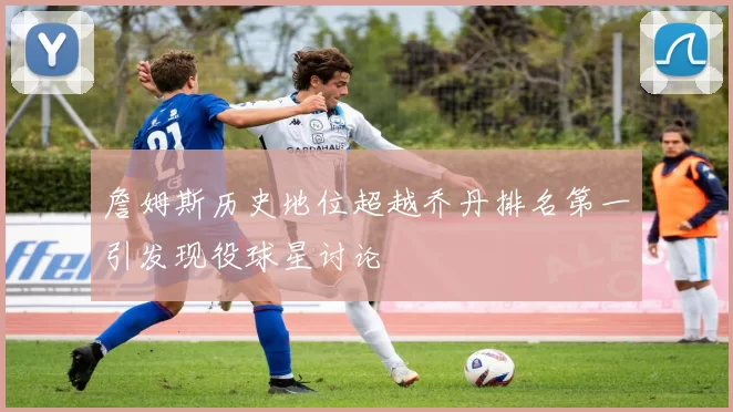 詹姆斯历史地位超越乔丹排名第一引发现役球星讨论