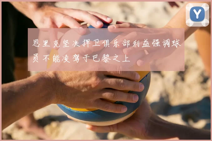 恩里克坚决捍卫俱乐部利益强调球员不能凌驾于巴黎之上