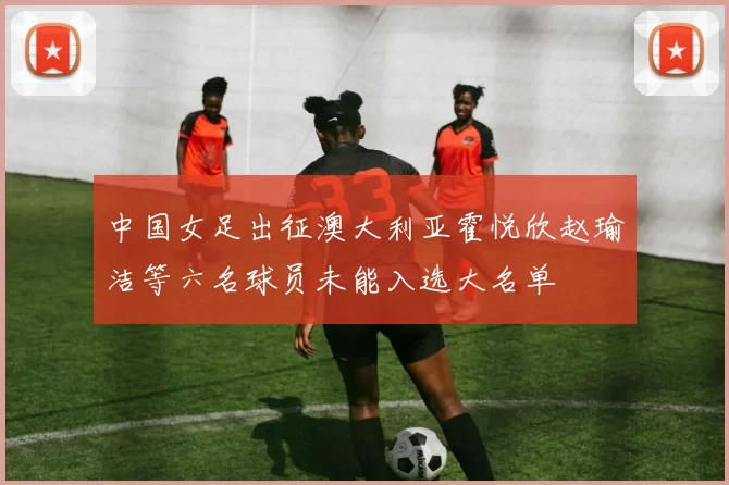 中国女足出征澳大利亚霍悦欣赵瑜洁等六名球员未能入选大名单