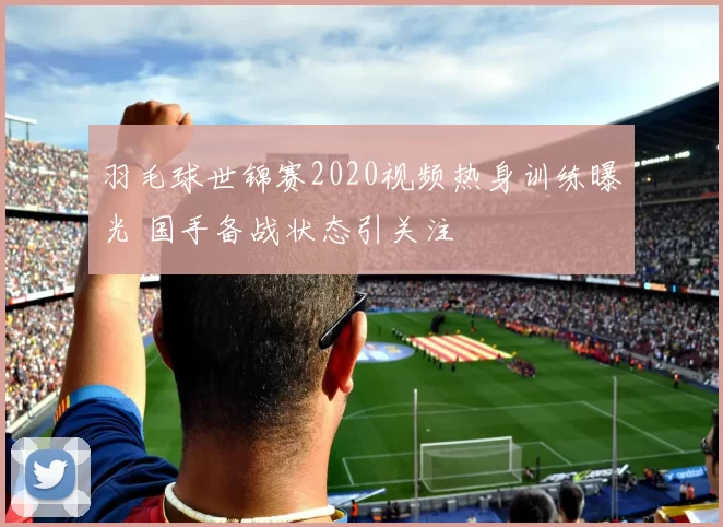 羽毛球世锦赛2020视频热身训练曝光 国手备战状态引关注