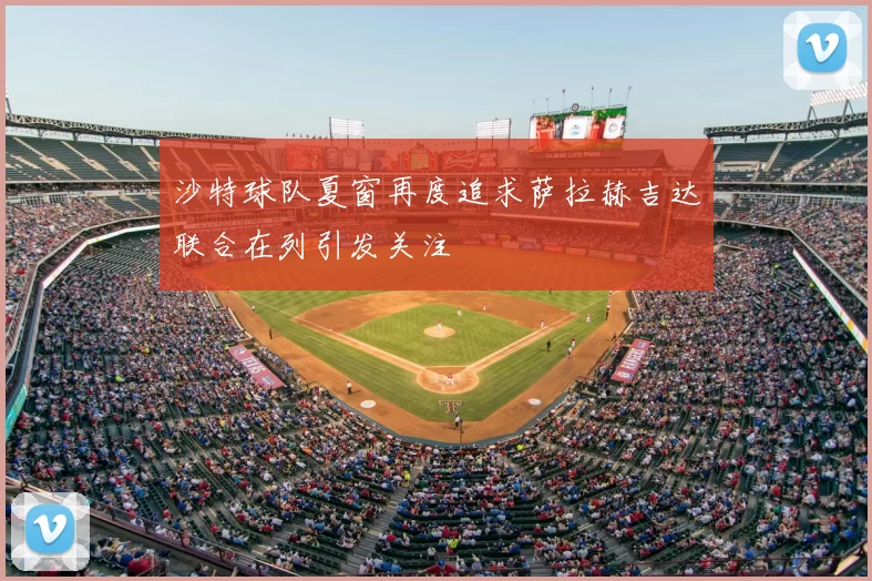 沙特球队夏窗再度追求萨拉赫吉达联合在列引发关注