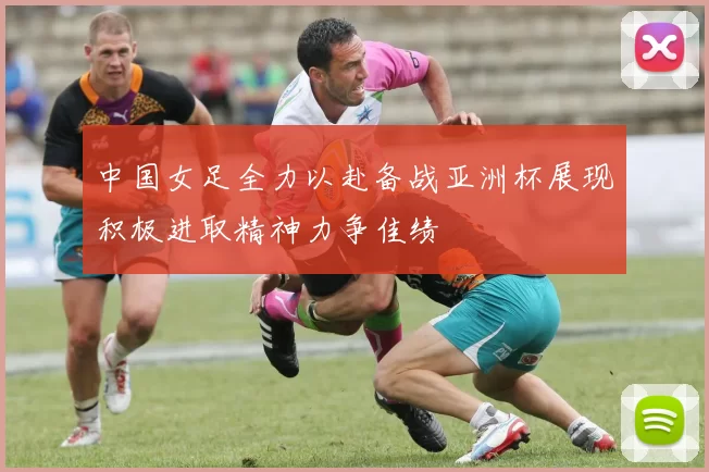 中国女足全力以赴备战亚洲杯展现积极进取精神力争佳绩