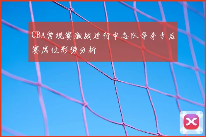 CBA常规赛激战进行中各队争夺季后赛席位形势分析