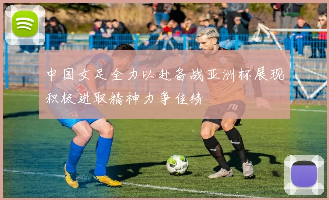 中国女足全力以赴备战亚洲杯展现积极进取精神力争佳绩