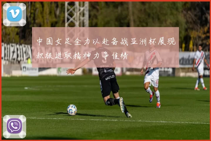 中国女足全力以赴备战亚洲杯展现积极进取精神力争佳绩