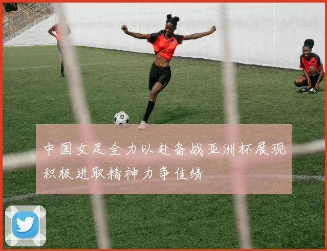 中国女足全力以赴备战亚洲杯展现积极进取精神力争佳绩