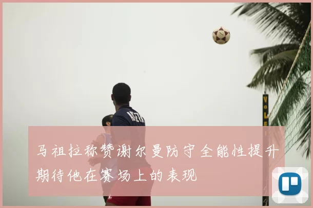 马祖拉称赞谢尔曼防守全能性提升期待他在赛场上的表现