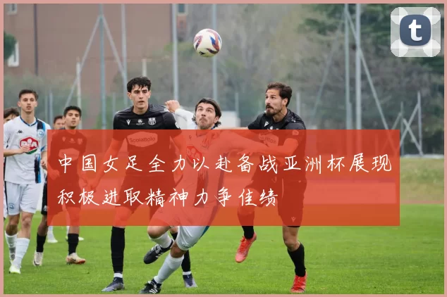 中国女足全力以赴备战亚洲杯展现积极进取精神力争佳绩