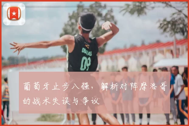 葡萄牙止步八强，解析对阵摩洛哥的战术失误与争议