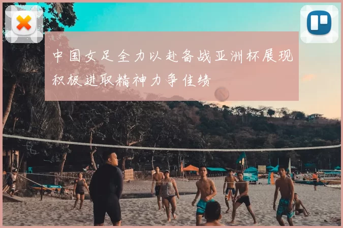 中国女足全力以赴备战亚洲杯展现积极进取精神力争佳绩
