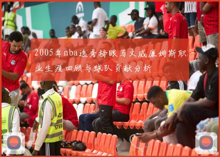 2005年nba选秀榜眼马文威廉姆斯职业生涯回顾与球队贡献分析