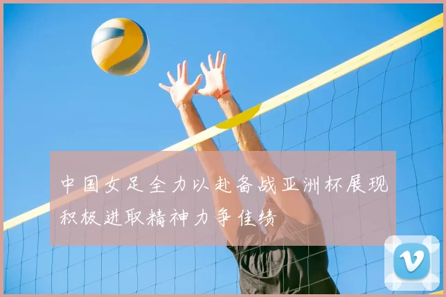 中国女足全力以赴备战亚洲杯展现积极进取精神力争佳绩