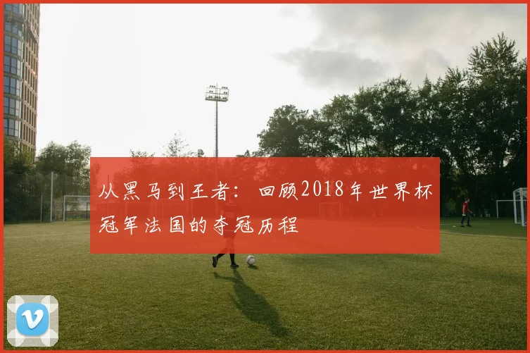 从黑马到王者：回顾2018年世界杯冠军法国的夺冠历程