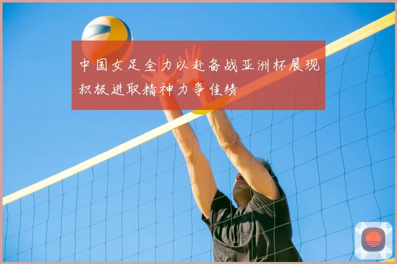 中国女足全力以赴备战亚洲杯展现积极进取精神力争佳绩