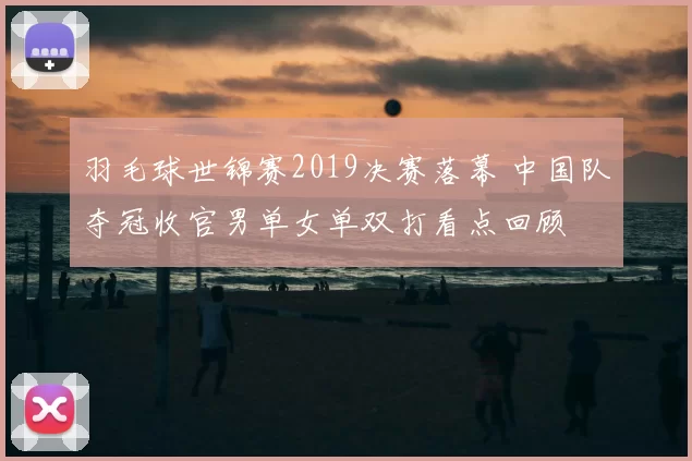 羽毛球世锦赛2019决赛落幕 中国队夺冠收官男单女单双打看点回顾