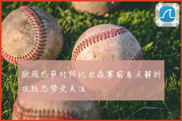 欧冠巴萨对阵比尔森赛前看点解析攻防态势受关注