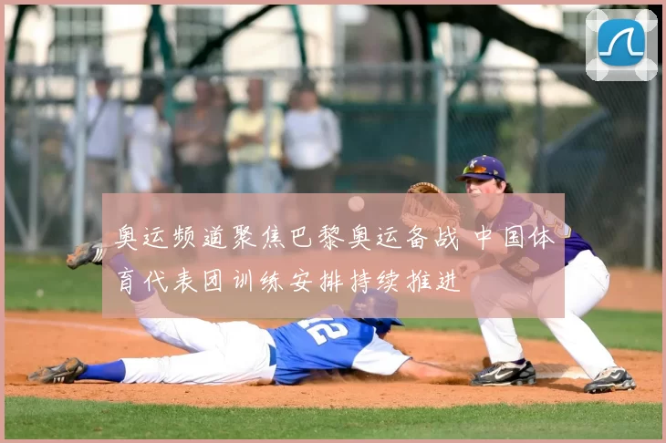 奥运频道聚焦巴黎奥运备战 中国体育代表团训练安排持续推进
