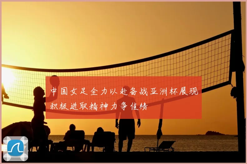 中国女足全力以赴备战亚洲杯展现积极进取精神力争佳绩