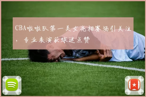 CBA啦啦队第一美女亮相赛场引关注，专业表演获球迷点赞