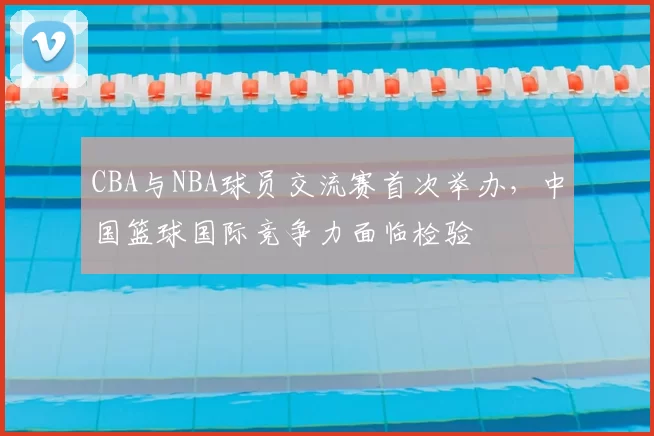 CBA与NBA球员交流赛首次举办，中国篮球国际竞争力面临检验