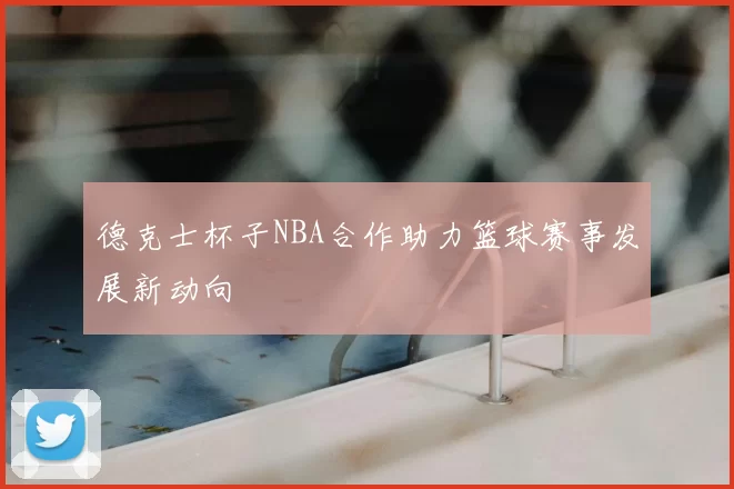德克士杯子NBA合作助力篮球赛事发展新动向