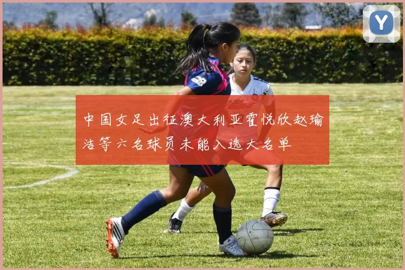 中国女足出征澳大利亚霍悦欣赵瑜洁等六名球员未能入选大名单