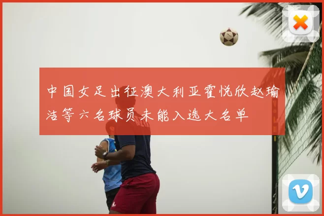 中国女足出征澳大利亚霍悦欣赵瑜洁等六名球员未能入选大名单