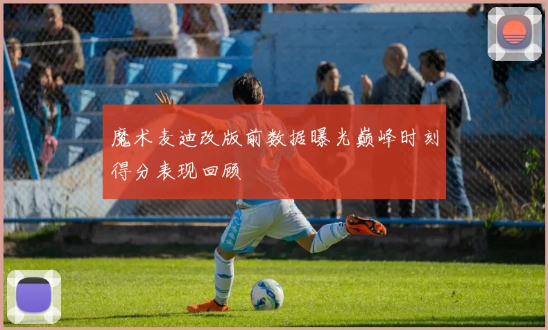 魔术麦迪改版前数据曝光巅峰时刻得分表现回顾