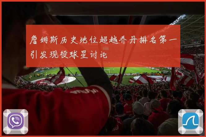 詹姆斯历史地位超越乔丹排名第一引发现役球星讨论