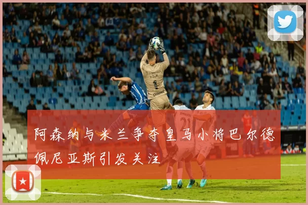 阿森纳与米兰争夺皇马小将巴尔德佩尼亚斯引发关注