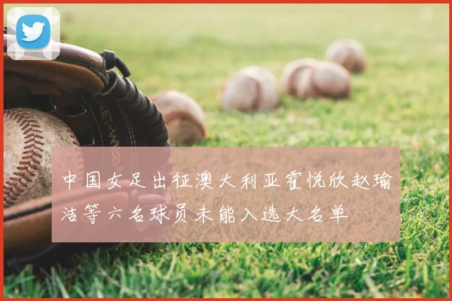 中国女足出征澳大利亚霍悦欣赵瑜洁等六名球员未能入选大名单