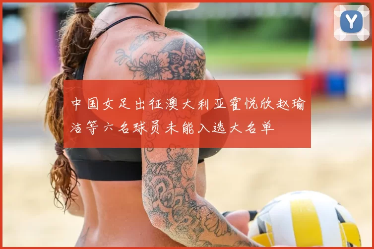 中国女足出征澳大利亚霍悦欣赵瑜洁等六名球员未能入选大名单
