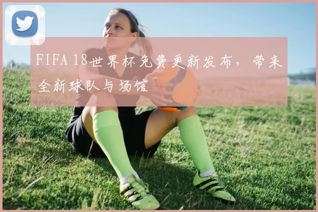 FIFA 18世界杯免费更新发布，带来全新球队与场馆