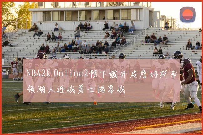 NBA2K Online2预下载开启詹姆斯率领湖人迎战勇士揭幕战