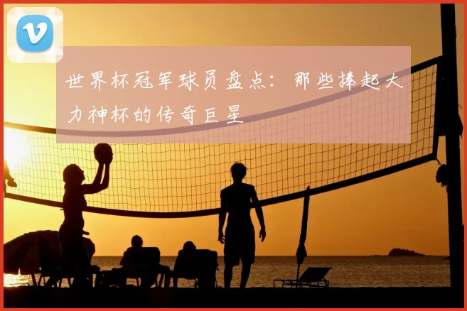 世界杯冠军球员盘点:那些捧起大力神杯的传奇巨星