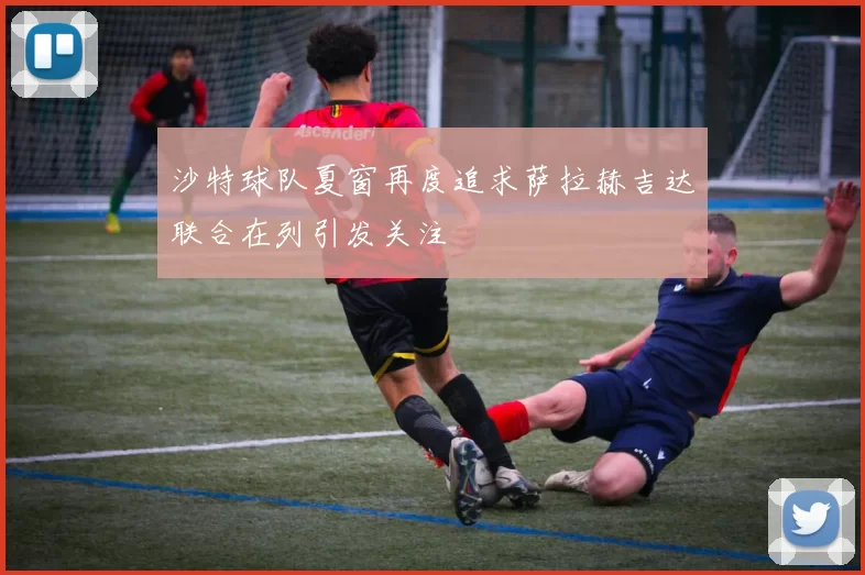 沙特球队夏窗再度追求萨拉赫吉达联合在列引发关注
