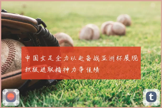 中国女足全力以赴备战亚洲杯展现积极进取精神力争佳绩