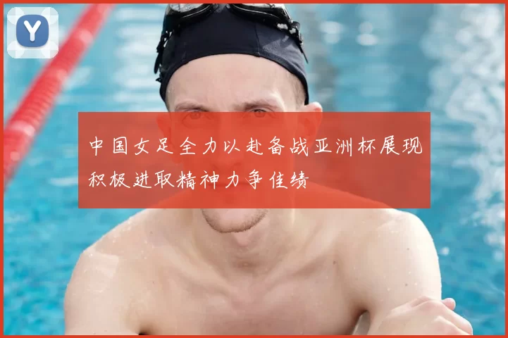中国女足全力以赴备战亚洲杯展现积极进取精神力争佳绩