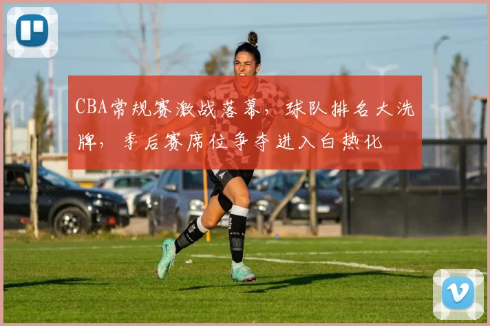 CBA常规赛激战落幕，球队排名大洗牌，季后赛席位争夺进入白热化