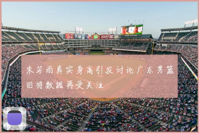 朱芳雨真实身高引发讨论广东男篮旧将数据再受关注