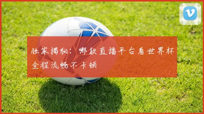 独家揭秘:哪款直播平台看世界杯全程流畅不卡顿