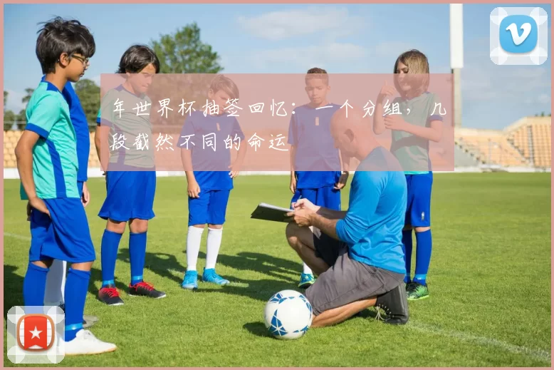年世界杯抽签回忆：一个分组，几段截然不同的命运
