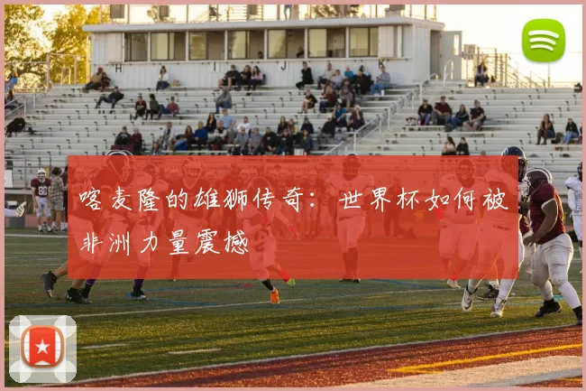 喀麦隆的雄狮传奇：世界杯如何被非洲力量震撼