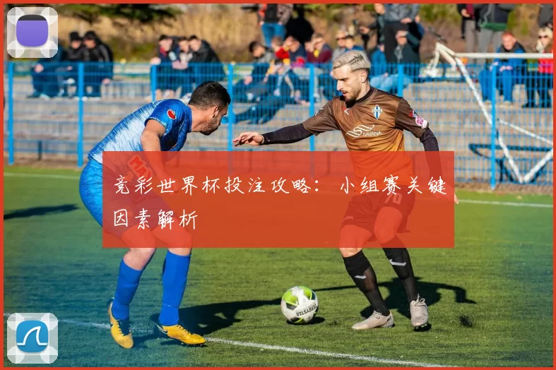 竞彩世界杯投注攻略：小组赛关键因素解析